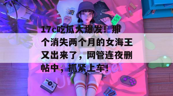 17c吃瓜大爆发!那个消失两个月的女海王又出来了,网管连夜删帖中,抓紧上车!
