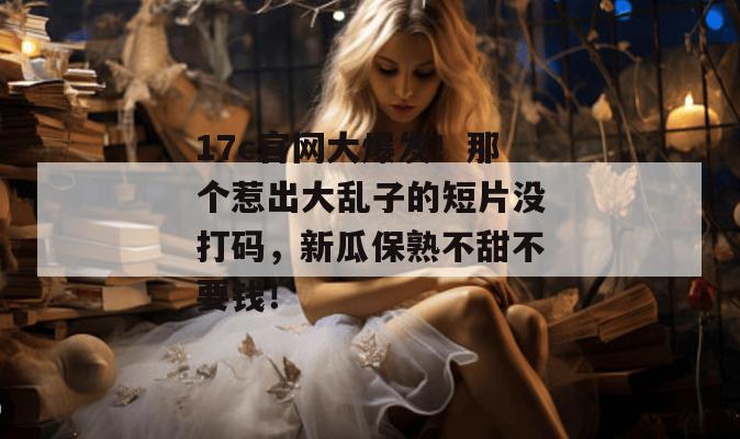 17c官网大爆发!那个惹出大乱子的短片没打码,新瓜保熟不甜不要钱!
