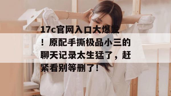 17c官网入口大爆发!原配手撕极品小三的聊天记录太生猛了,赶紧看别等删了!