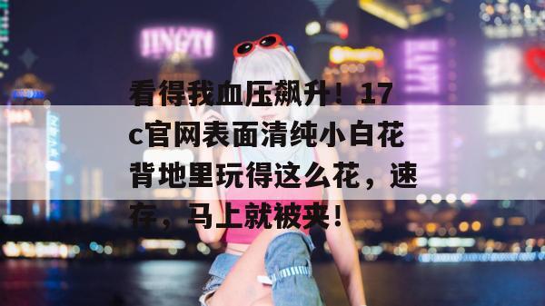 看得我血压飙升!17c官网表面清纯小白花背地里玩得这么花,速存,马上就被夹!