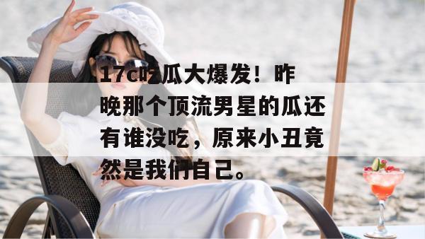 17c吃瓜大爆发!昨晚那个顶流男星的瓜还有谁没吃,原来小丑竟然是我们自己。