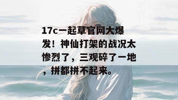 17c一起草官网大爆发！神仙打架的战况太惨烈了，三观碎了一地，拼都拼不起来。