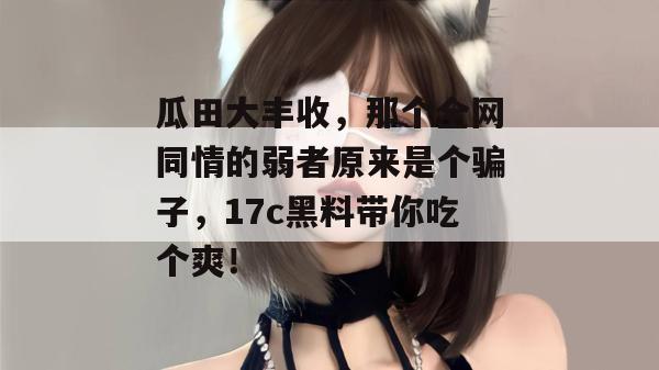 瓜田大丰收,那个全网同情的弱者原来是个骗子,17c黑料带你吃个爽!