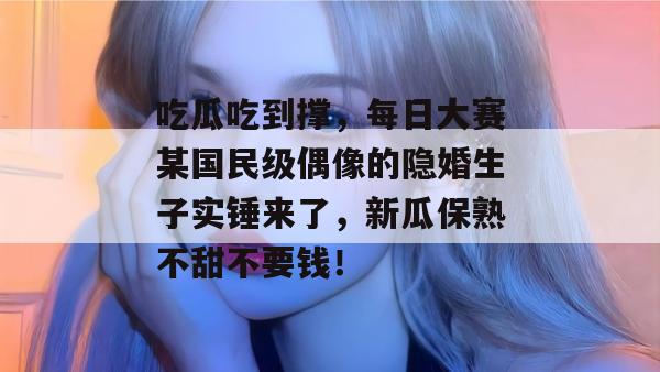 吃瓜吃到撑,每日大赛某国民级偶像的隐婚生子实锤来了,新瓜保熟不甜不要钱!
