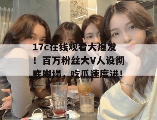 17c在线观看大爆发!百万粉丝大V人设彻底崩塌,吃瓜速度进!