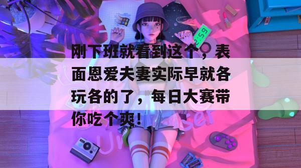 刚下班就看到这个，表面恩爱夫妻实际早就各玩各的了，每日大赛带你吃个爽！