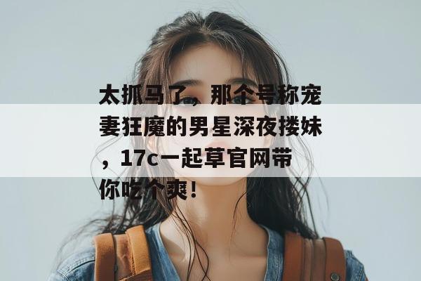 太抓马了，那个号称宠妻狂魔的男星深夜搂妹，17c一起草官网带你吃个爽！