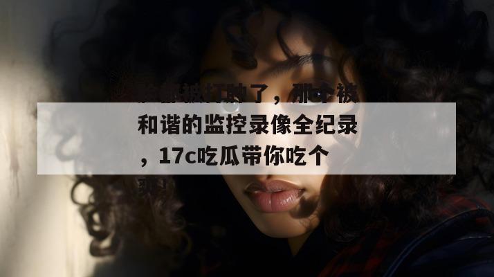 脸都被打肿了，那个被和谐的监控录像全纪录，17c吃瓜带你吃个爽！