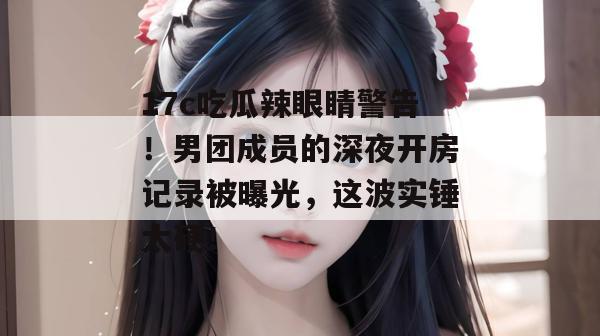 17c吃瓜辣眼睛警告！男团成员的深夜开房记录被曝光，这波实锤太硬！