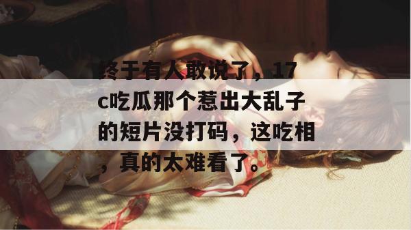终于有人敢说了，17c吃瓜那个惹出大乱子的短片没打码，这吃相，真的太难看了。