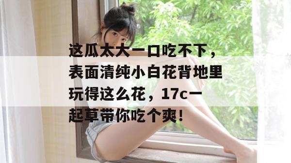 这瓜太大一口吃不下，表面清纯小白花背地里玩得这么花，17c一起草带你吃个爽！