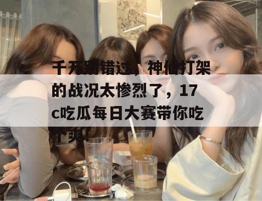千万别错过，神仙打架的战况太惨烈了，17c吃瓜每日大赛带你吃个爽！