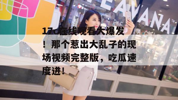 17c在线观看大爆发！那个惹出大乱子的现场视频完整版，吃瓜速度进！
