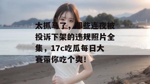 太抓马了，那些连夜被投诉下架的违规照片全集，17c吃瓜每日大赛带你吃个爽！