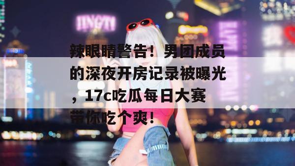 辣眼睛警告！男团成员的深夜开房记录被曝光，17c吃瓜每日大赛带你吃个爽！