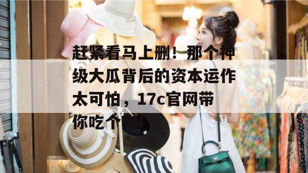 赶紧看马上删！那个神级大瓜背后的资本运作太可怕，17c官网带你吃个爽！