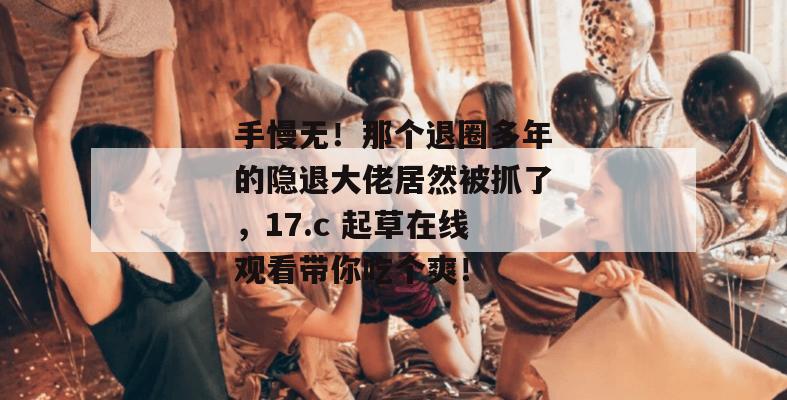 手慢无！那个退圈多年的隐退大佬居然被抓了，17.c 起草在线观看带你吃个爽！
