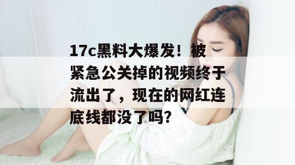 17c黑料大爆发！被紧急公关掉的视频终于流出了，现在的网红连底线都没了吗？