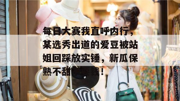 每日大赛我直呼内行，某选秀出道的爱豆被站姐回踩放实锤，新瓜保熟不甜不要钱！