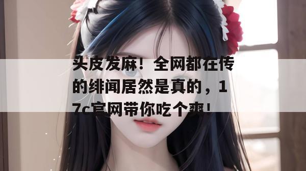 头皮发麻！全网都在传的绯闻居然是真的，17c官网带你吃个爽！