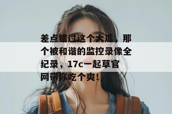 差点错过这个大瓜，那个被和谐的监控录像全纪录，17c一起草官网带你吃个爽！