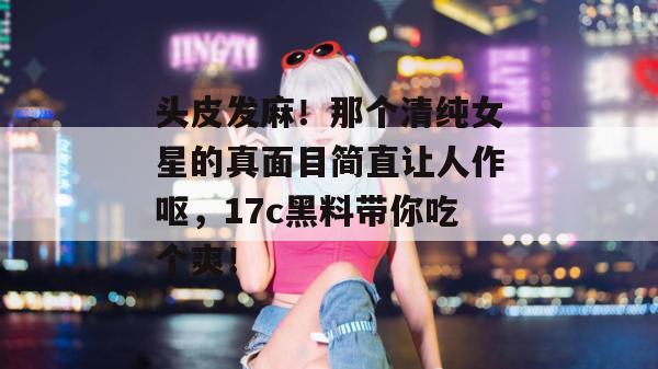 头皮发麻！那个清纯女星的真面目简直让人作呕，17c黑料带你吃个爽！