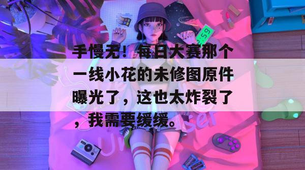 手慢无！每日大赛那个一线小花的未修图原件曝光了，这也太炸裂了，我需要缓缓。