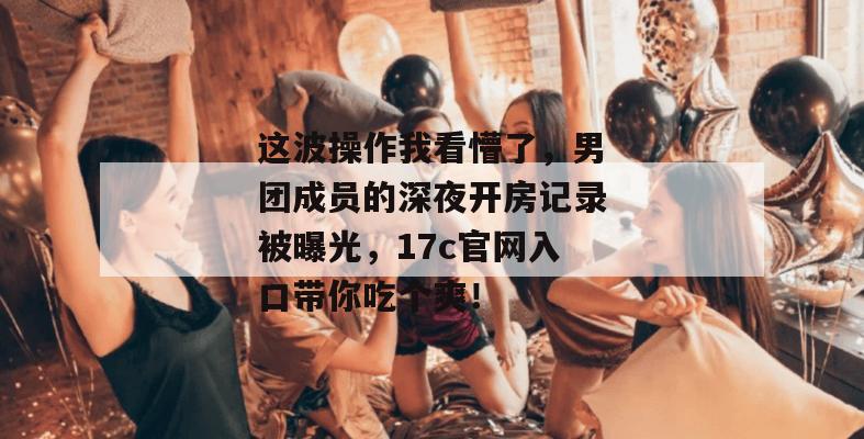 这波操作我看懵了，男团成员的深夜开房记录被曝光，17c官网入口带你吃个爽！