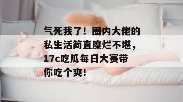 气死我了！圈内大佬的私生活简直糜烂不堪，17c吃瓜每日大赛带你吃个爽！