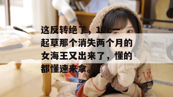 这反转绝了，17c一起草那个消失两个月的女海王又出来了，懂的都懂速来拿。