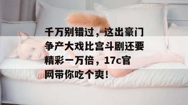 千万别错过，这出豪门争产大戏比宫斗剧还要精彩一万倍，17c官网带你吃个爽！