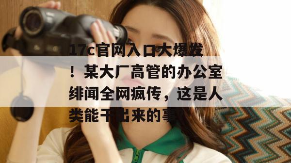 17c官网入口大爆发！某大厂高管的办公室绯闻全网疯传，这是人类能干出来的事？