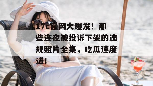 17c官网大爆发！那些连夜被投诉下架的违规照片全集，吃瓜速度进！
