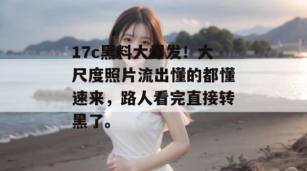 17c黑料大爆发！大尺度照片流出懂的都懂速来，路人看完直接转黑了。