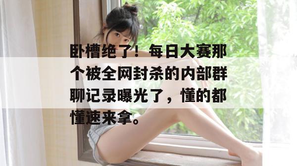 卧槽绝了！每日大赛那个被全网封杀的内部群聊记录曝光了，懂的都懂速来拿。