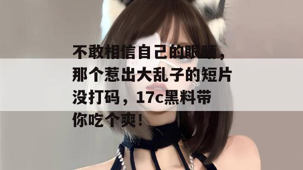 不敢相信自己的眼睛，那个惹出大乱子的短片没打码，17c黑料带你吃个爽！
