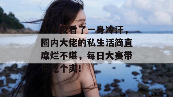 大半夜看了一身冷汗，圈内大佬的私生活简直糜烂不堪，每日大赛带你吃个爽！