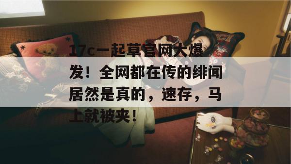 17c一起草官网大爆发！全网都在传的绯闻居然是真的，速存，马上就被夹！