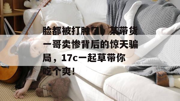 脸都被打肿了，某带货一哥卖惨背后的惊天骗局，17c一起草带你吃个爽！