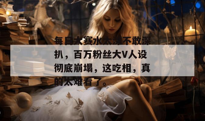 每日大赛水太深不敢深扒，百万粉丝大V人设彻底崩塌，这吃相，真的太难看了。