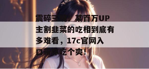 震碎三观!某百万UP主割韭菜的吃相到底有多难看,17c官网入口带你吃个爽!