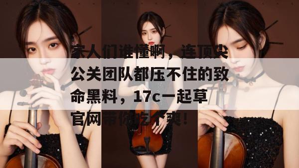 家人们谁懂啊，连顶尖公关团队都压不住的致命黑料，17c一起草官网带你吃个爽！