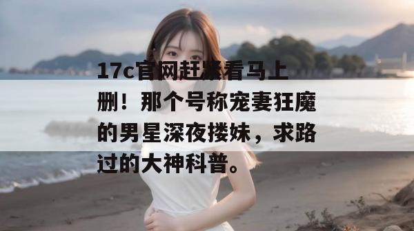 17c官网赶紧看马上删！那个号称宠妻狂魔的男星深夜搂妹，求路过的大神科普。