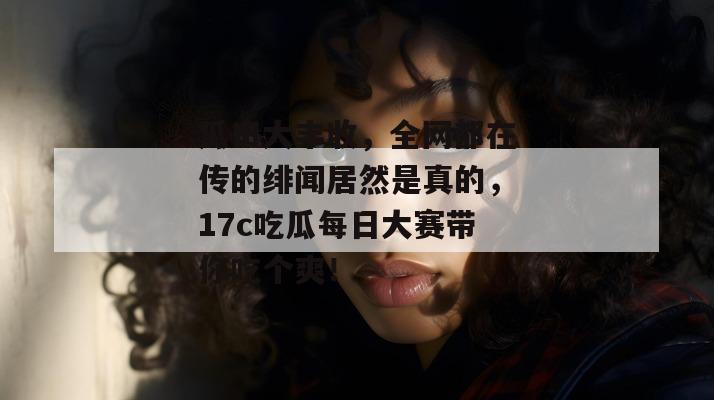 瓜田大丰收，全网都在传的绯闻居然是真的，17c吃瓜每日大赛带你吃个爽！