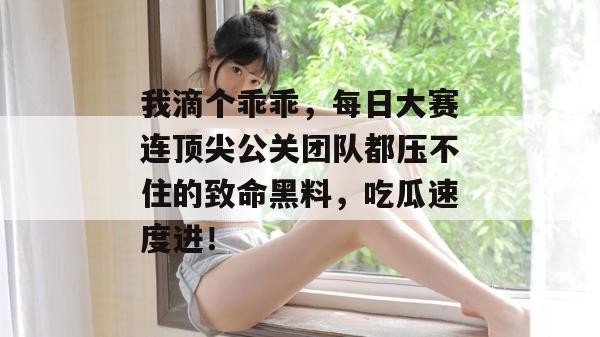 我滴个乖乖，每日大赛连顶尖公关团队都压不住的致命黑料，吃瓜速度进！