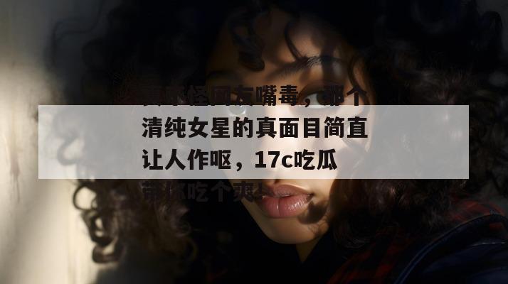 真不怪网友嘴毒，那个清纯女星的真面目简直让人作呕，17c吃瓜带你吃个爽！