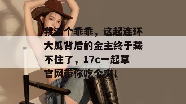 我滴个乖乖,这起连环大瓜背后的金主终于藏不住了,17c一起草官网带你吃个爽!
