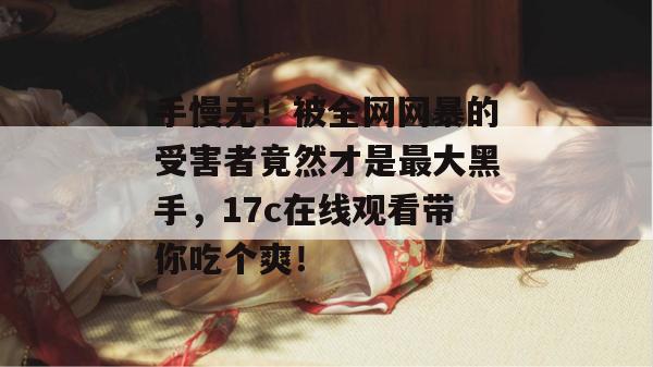 手慢无！被全网网暴的受害者竟然才是最大黑手，17c在线观看带你吃个爽！