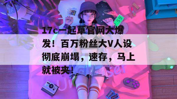 17c一起草官网大爆发！百万粉丝大V人设彻底崩塌，速存，马上就被夹！