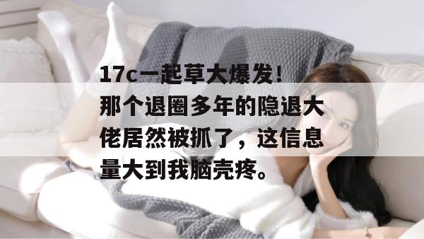 17c一起草大爆发！那个退圈多年的隐退大佬居然被抓了，这信息量大到我脑壳疼。